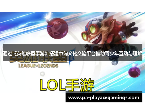 通过《英雄联盟手游》搭建中匈文化交流平台推动青少年互动与理解 通过《英雄联盟手游》搭建中匈文化交流平台推动青少年互动与理解