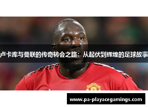 卢卡库与曼联的传奇转会之路：从起伏到辉煌的足球故事