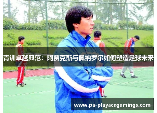 青训卓越典范：阿贾克斯与佩纳罗尔如何塑造足球未来