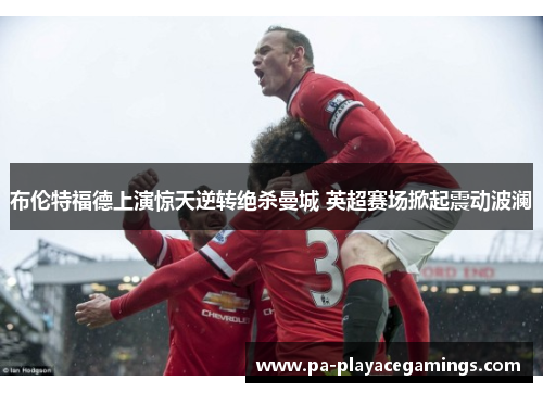 布伦特福德上演惊天逆转绝杀曼城 英超赛场掀起震动波澜