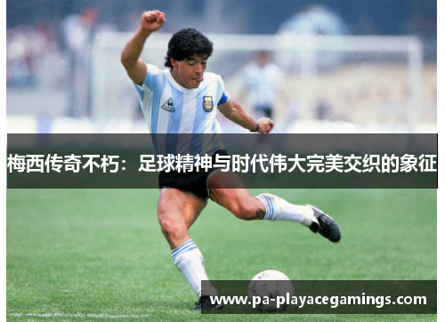 梅西传奇不朽：足球精神与时代伟大完美交织的象征