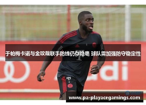 于帕梅卡诺与金玟哉联手防线仍存隐患 球队需加强防守稳定性