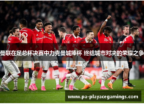 曼联在足总杯决赛中力克曼城捧杯 终结城市对决的荣耀之争