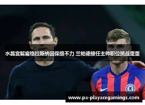 水晶宫解雇格拉斯纳因保级不力 兰帕德接任主帅职位挑战重重 水晶宫解雇格拉斯纳因保级不力 兰帕德接任主帅职位挑战重重