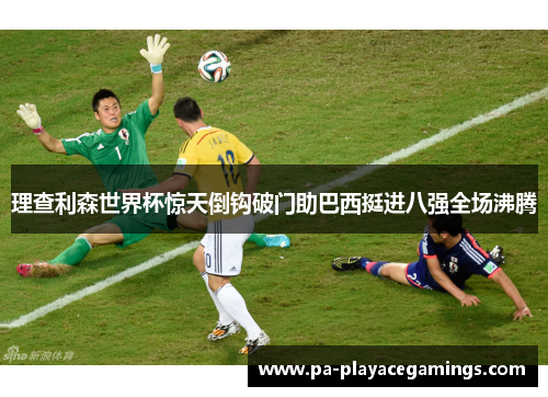 理查利森世界杯惊天倒钩破门助巴西挺进八强全场沸腾 理查利森世界杯惊天倒钩破门助巴西挺进八强全场沸腾